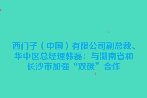西门子（中国）有限公司副总裁、华中区总经理韩磊：与湖南省和长沙市加强“双碳”合作