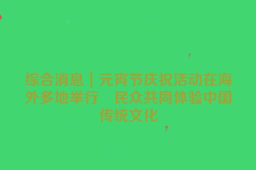 综合消息｜元宵节庆祝活动在海外多地举行　民众共同体验中国传统文化