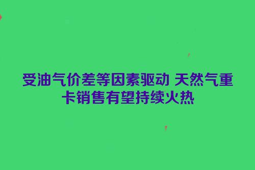 受油气价差等因素驱动 天然气重卡销售有望持续火热