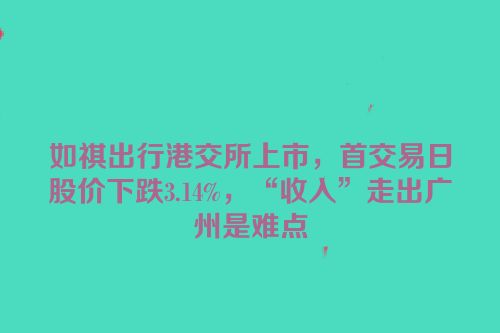 如祺出行港交所上市，首交易日股价下跌3.14%，“收入”走出广州是难点