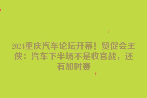 2024重庆汽车论坛开幕！贸促会王侠：汽车下半场不是收官战，还有加时赛
