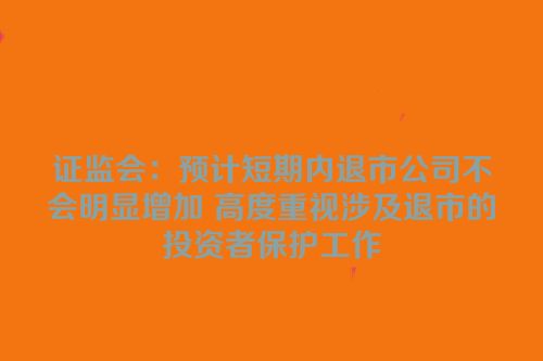 证监会：预计短期内退市公司不会明显增加 高度重视涉及退市的投资者保护工作