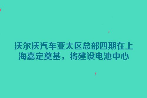 沃尔沃汽车亚太区总部四期在上海嘉定奠基，将建设电池中心