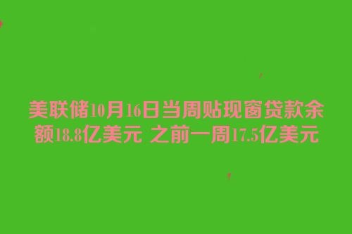 美联储10月16日当周贴现窗贷款余额18.8亿美元 之前一周17.5亿美元