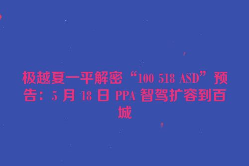 极越夏一平解密“100 518 ASD”预告：5 月 18 日 PPA 智驾扩容到百城