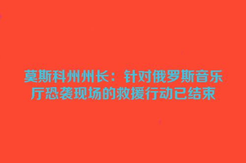 莫斯科州州长：针对俄罗斯音乐厅恐袭现场的救援行动已结束