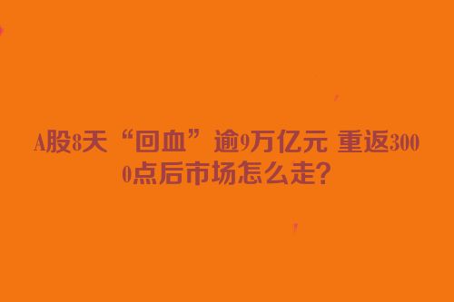 A股8天“回血”逾9万亿元 重返3000点后市场怎么走？