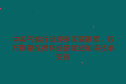 中美气候行动迎来实质进展，双方期望在循环经济领域加深技术交流