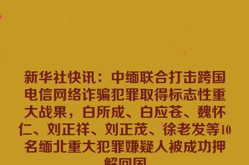 新华社快讯：中缅联合打击跨国电信网络诈骗犯罪取得标志性重大战果，白所成、白应苍、魏怀仁、刘正祥、刘正茂、徐老发等10名缅北重大犯罪嫌疑人被成功押解回国