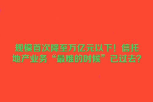 规模首次降至万亿元以下！信托地产业务“最难的时候”已过去？