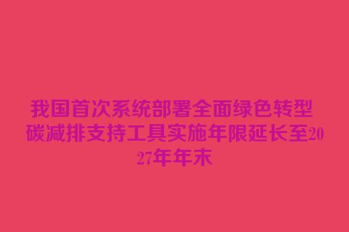 我国首次系统部署全面绿色转型 碳减排支持工具实施年限延长至2027年年末