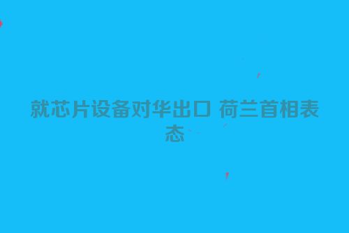 就芯片设备对华出口 荷兰首相表态