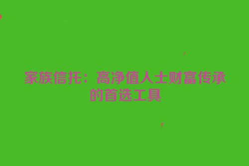 家族信托：高净值人士财富传承的首选工具