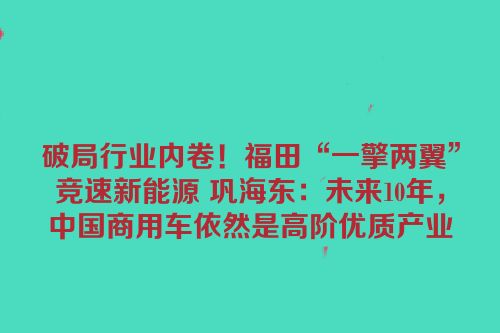 破局行业内卷！福田“一擎两翼”竞速新能源 巩海东：未来10年，中国商用车依然是高阶优质产业