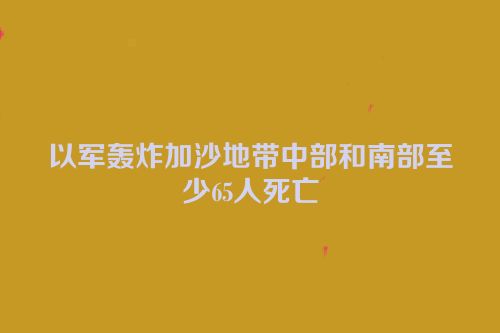 以军轰炸加沙地带中部和南部至少65人死亡
