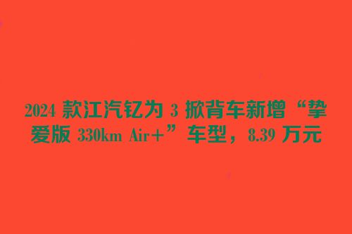 2024 款江汽钇为 3 掀背车新增“挚爱版 330km Air+”车型，8.39 万元