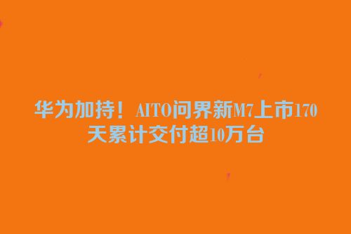 华为加持！AITO问界新M7上市170天累计交付超10万台