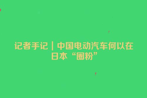 记者手记｜中国电动汽车何以在日本“圈粉”