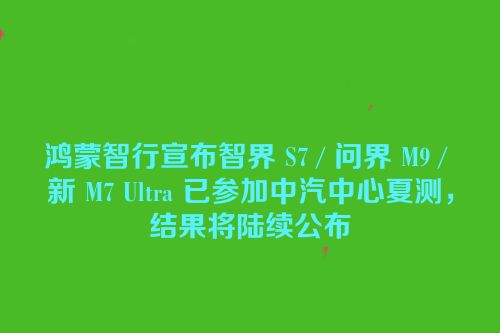 鸿蒙智行宣布智界 S7 / 问界 M9 / 新 M7 Ultra 已参加中汽中心夏测，结果将陆续公布