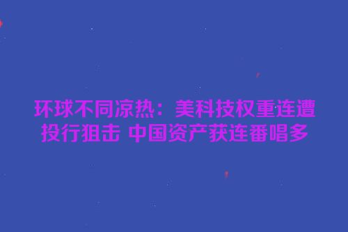环球不同凉热：美科技权重连遭投行狙击 中国资产获连番唱多