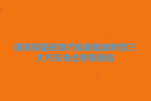 国务院国资委力挺新能源转型三大汽车央企积极回应