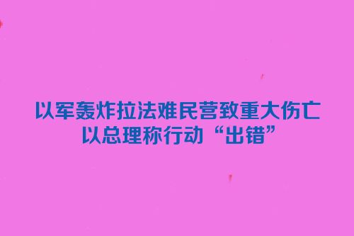 以军轰炸拉法难民营致重大伤亡　以总理称行动“出错”