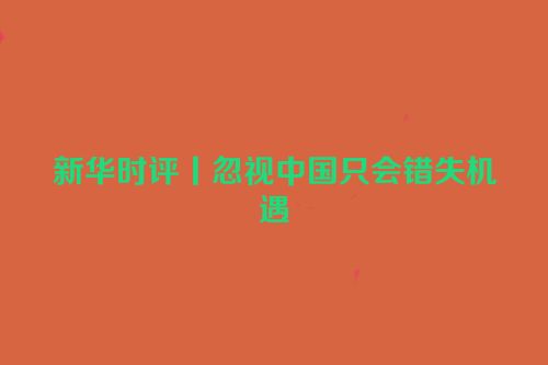 新华时评丨忽视中国只会错失机遇