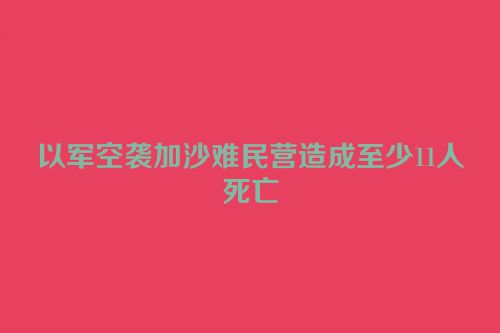 以军空袭加沙难民营造成至少11人死亡