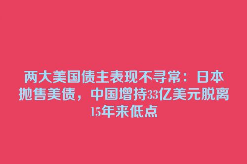 两大美国债主表现不寻常：日本抛售美债，中国增持33亿美元脱离15年来低点