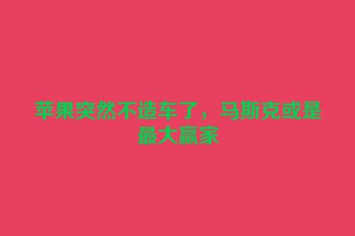 苹果突然不造车了，马斯克或是最大赢家