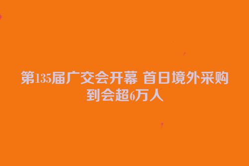 第135届广交会开幕 首日境外采购到会超6万人