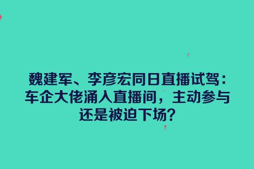 魏建军、李彦宏同日直播试驾：车企大佬涌入直播间，主动参与还是被迫下场？