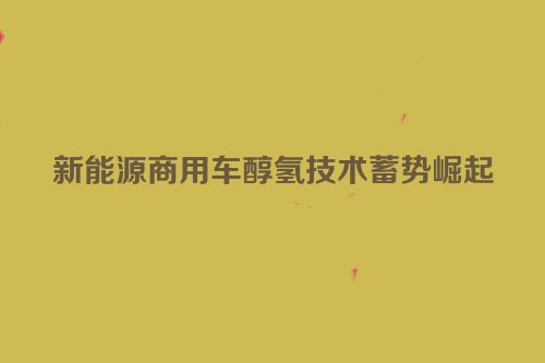 新能源商用车醇氢技术蓄势崛起