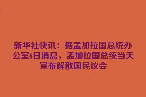 新华社快讯：据孟加拉国总统办公室6日消息，孟加拉国总统当天宣布解散国民议会