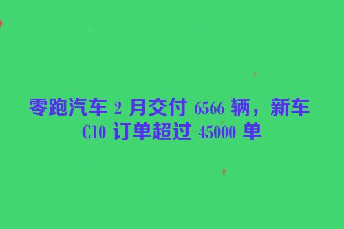 零跑汽车 2 月交付 6566 辆，新车 C10 订单超过 45000 单