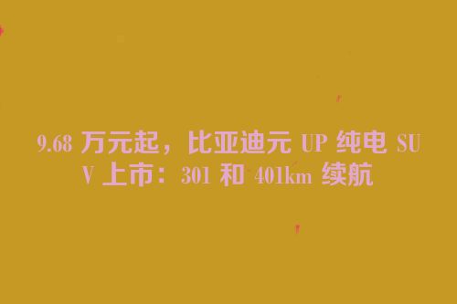 9.68 万元起，比亚迪元 UP 纯电 SUV 上市：301 和 401km 续航