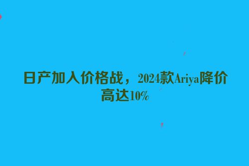 日产加入价格战，2024款Ariya降价高达10%