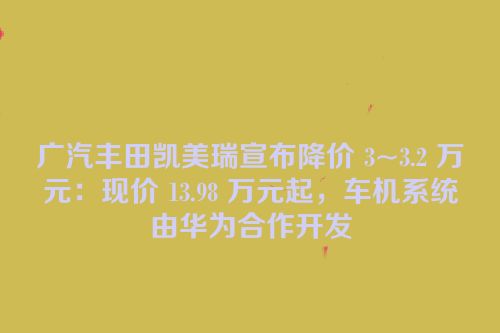 广汽丰田凯美瑞宣布降价 3~3.2 万元：现价 13.98 万元起，车机系统由华为合作开发