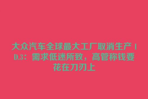 大众汽车全球最大工厂取消生产 ID.3：需求低迷所致，高管称钱要花在刀刃上