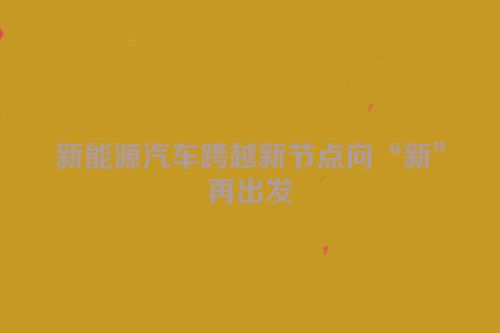 新能源汽车跨越新节点向“新”再出发