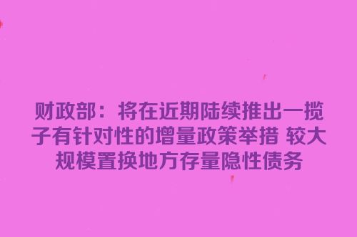 财政部：将在近期陆续推出一揽子有针对性的增量政策举措 较大规模置换地方存量隐性债务