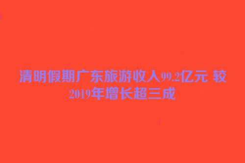 清明假期广东旅游收入99.2亿元 较2019年增长超三成