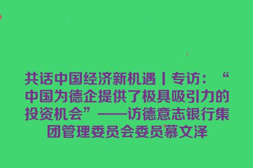 共话中国经济新机遇丨专访：“中国为德企提供了极具吸引力的投资机会”——访德意志银行集团管理委员会委员慕文泽