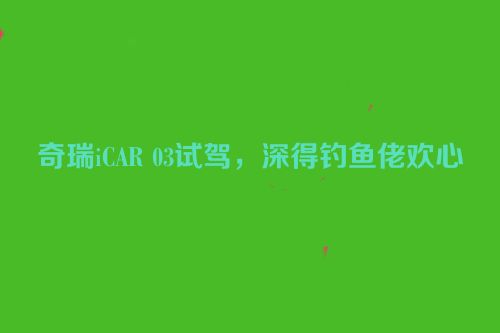 奇瑞iCAR 03试驾，深得钓鱼佬欢心