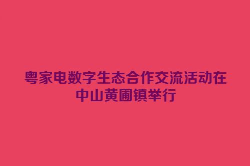 粤家电数字生态合作交流活动在中山黄圃镇举行