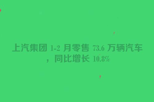 上汽集团 1-2 月零售 73.6 万辆汽车，同比增长 10.8%