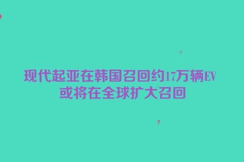 现代起亚在韩国召回约17万辆EV 或将在全球扩大召回