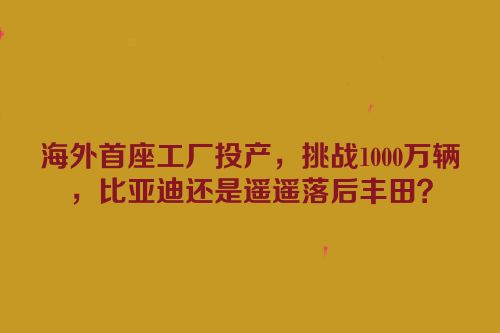海外首座工厂投产，挑战1000万辆，比亚迪还是遥遥落后丰田？