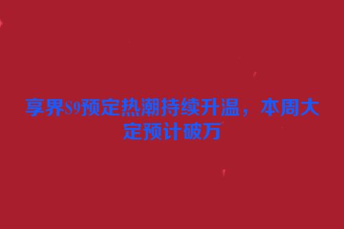 享界S9预定热潮持续升温，本周大定预计破万