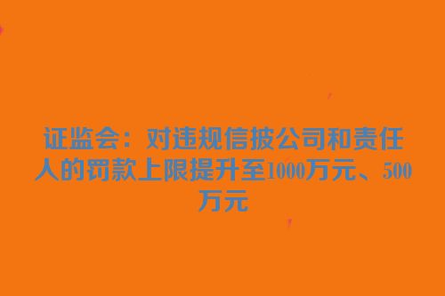 证监会：对违规信披公司和责任人的罚款上限提升至1000万元、500万元